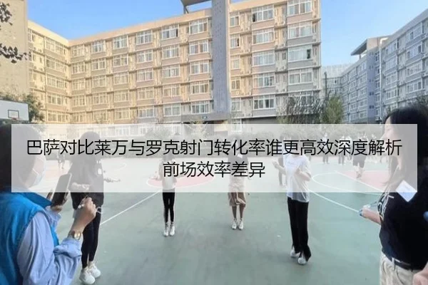 巴萨对比莱万与罗克射门转化率谁更高效深度解析前场效率差异