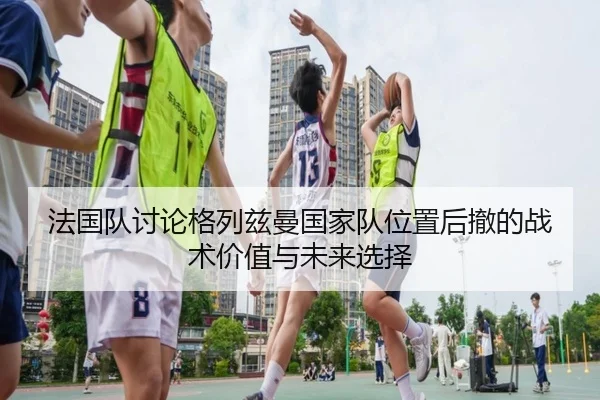 法国队讨论格列兹曼国家队位置后撤的战术价值与未来选择