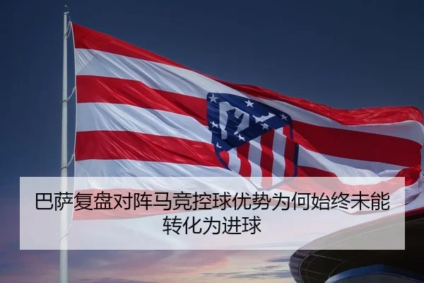 巴萨复盘对阵马竞控球优势为何始终未能转化为进球