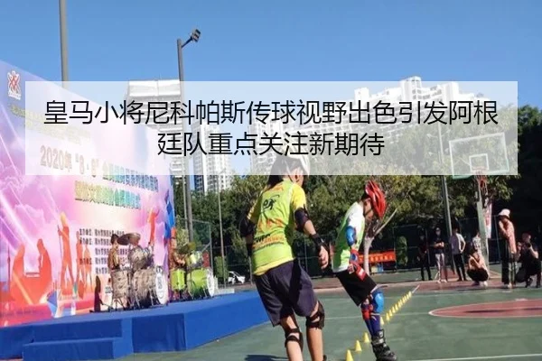 皇马小将尼科帕斯传球视野出色引发阿根廷队重点关注新期待