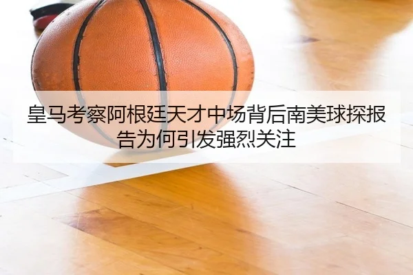 皇马考察阿根廷天才中场背后南美球探报告为何引发强烈关注