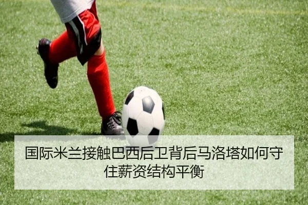 国际米兰接触巴西后卫背后马洛塔如何守住薪资结构平衡